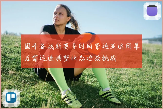 国手备战新赛季时间紧迫亚运闭幕后需迅速调整状态迎接挑战