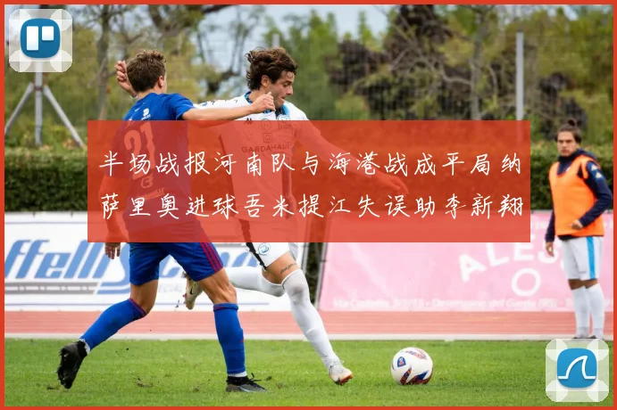 半场战报河南队与海港战成平局纳萨里奥进球吾米提江失误助李新翔扳平