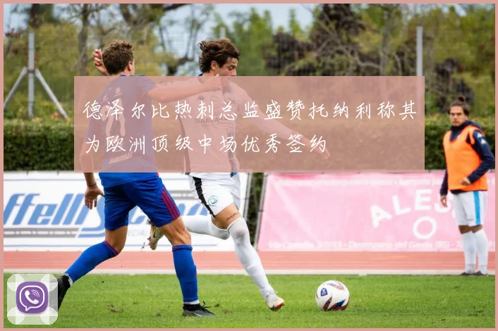 德泽尔比热刺总监盛赞托纳利称其为欧洲顶级中场优秀签约
