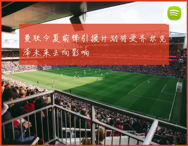 曼联今夏前锋引援计划将受齐尔克泽未来去向影响
