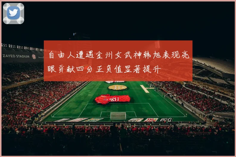 自由人遭遇金州女武神韩旭表现亮眼贡献四分正负值显著提升