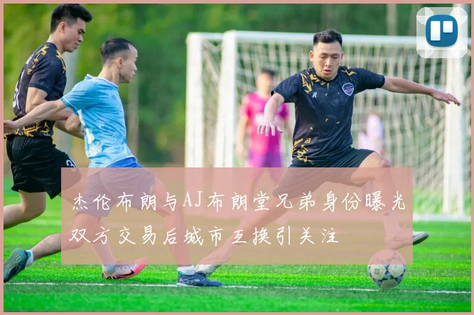 杰伦布朗与AJ布朗堂兄弟身份曝光双方交易后城市互换引关注