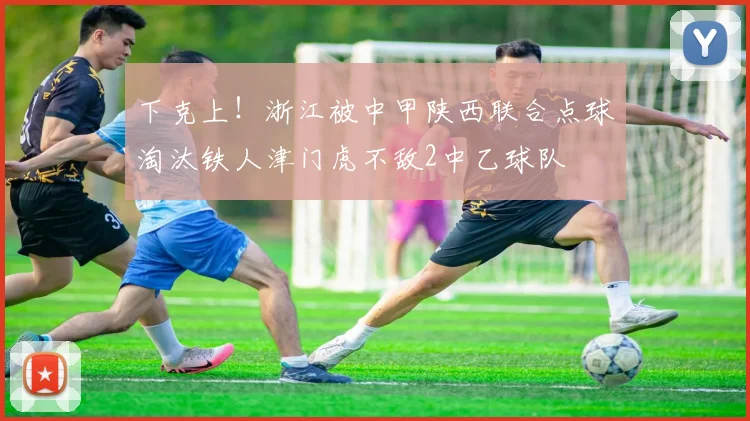 下克上！浙江被中甲陕西联合点球淘汰铁人津门虎不敌2中乙球队