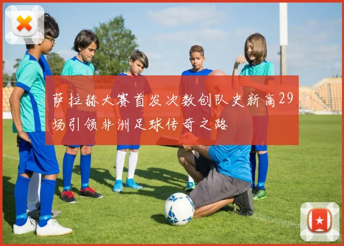 萨拉赫大赛首发次数创队史新高29场引领非洲足球传奇之路