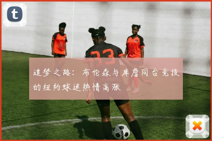 追梦之路：布伦森与库詹同台竞技的纽约球迷热情高涨