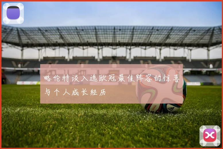 略伦特谈入选欧冠最佳阵容的惊喜与个人成长经历