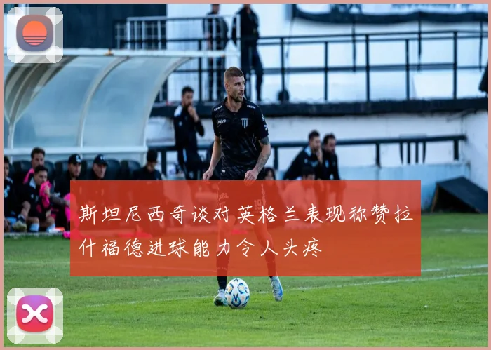 斯坦尼西奇谈对英格兰表现称赞拉什福德进球能力令人头疼