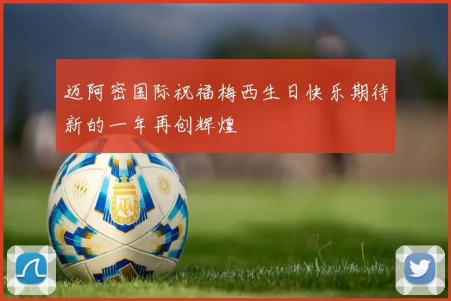 迈阿密国际祝福梅西生日快乐期待新的一年再创辉煌