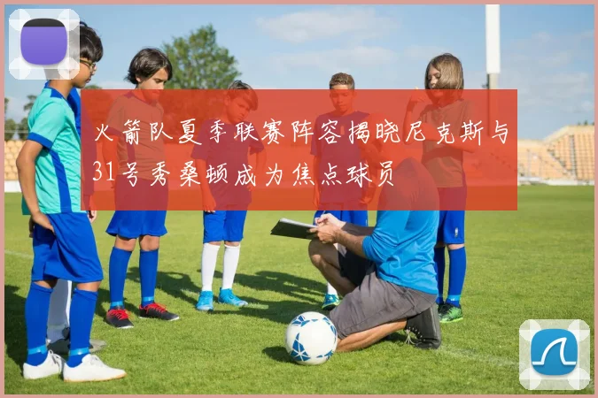 火箭队夏季联赛阵容揭晓尼克斯与31号秀桑顿成为焦点球员