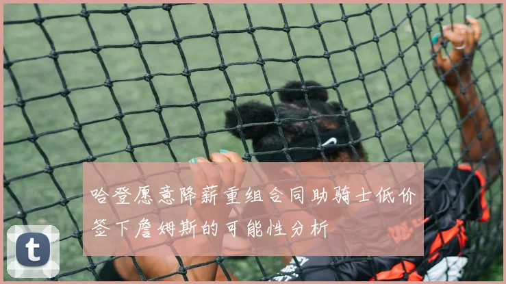 哈登愿意降薪重组合同助骑士低价签下詹姆斯的可能性分析