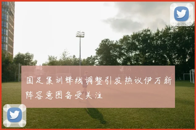 国足集训锋线调整引发热议伊万新阵容意图备受关注