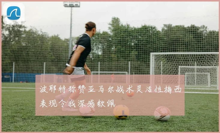 波耶特称赞亚马尔战术灵活性梅西表现令我深感钦佩