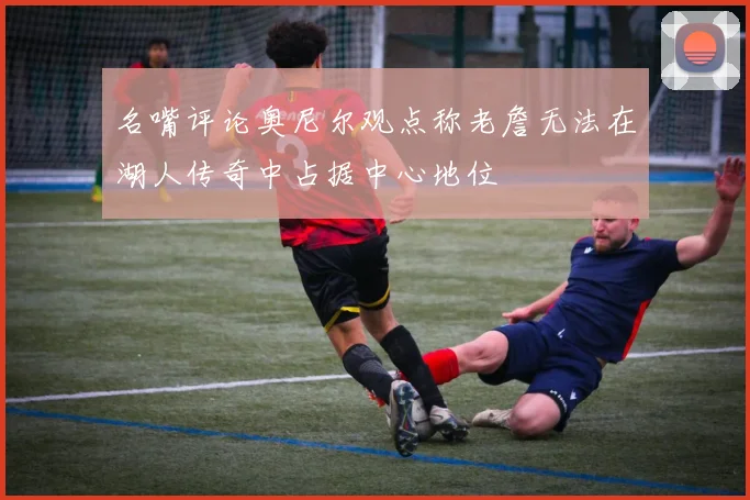名嘴评论奥尼尔观点称老詹无法在湖人传奇中占据中心地位